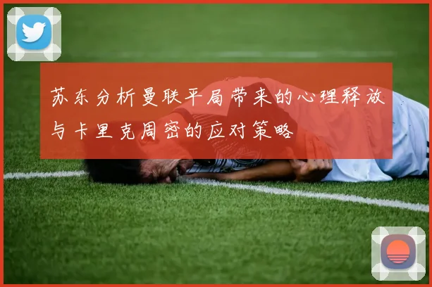 苏东分析曼联平局带来的心理释放与卡里克周密的应对策略