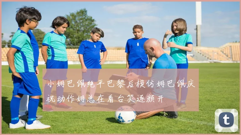 小姆巴佩绝平巴黎后模仿姆巴佩庆祝动作姆总在看台笑逐颜开