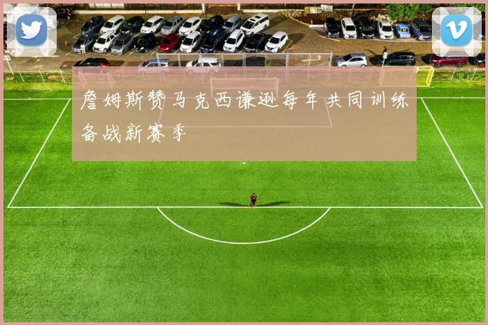 詹姆斯赞马克西谦逊每年共同训练备战新赛季