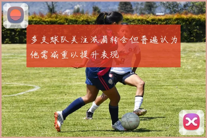 多支球队关注浓眉转会但普遍认为他需减重以提升表现