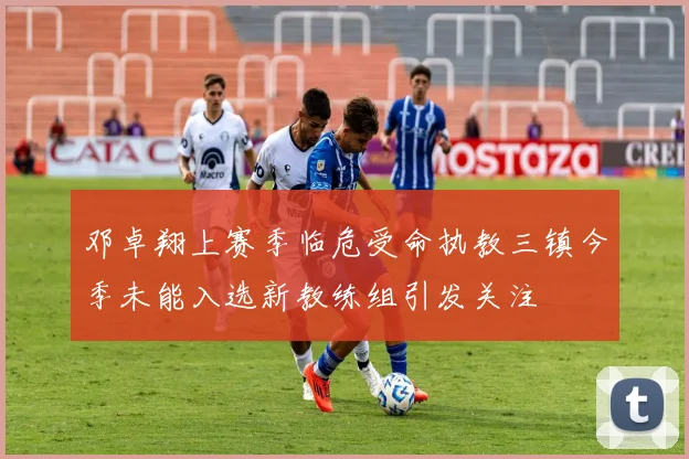 邓卓翔上赛季临危受命执教三镇今季未能入选新教练组引发关注