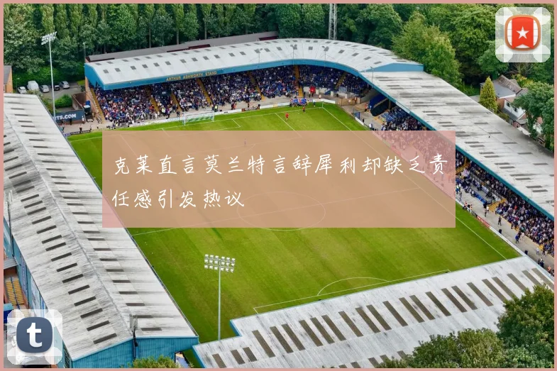 克莱直言莫兰特言辞犀利却缺乏责任感引发热议