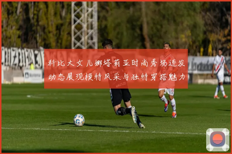 科比大女儿娜塔莉亚时尚秀场连发动态展现模特风采与独特穿搭魅力