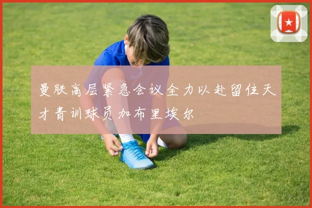 曼联高层紧急会议全力以赴留住天才青训球员加布里埃尔
