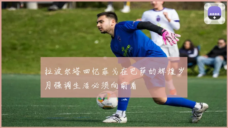 拉波尔塔回忆菲戈在巴萨的辉煌岁月强调生活必须向前看